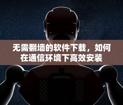无需翻墙的软件下载，如何在通信环境下高效安装