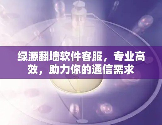 绿源翻墙软件客服,专业高效,助力你的通信需求 绿源翻墙软件客服,专业高效,助力你的通信需求