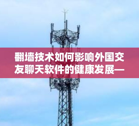 翻墙技术如何影响外国交友聊天软件的健康发展—一个全面分析