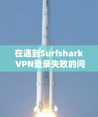 在遇到Surfshark VPN登录失败的问题时，您可以按照以下步骤进行排查和解决
