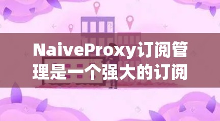 NaiveProxy订阅管理是一个强大的订阅管理工具，适合处理订阅数据和管理订阅关系。以下是对该订阅管理工具的详细总结和步骤指南