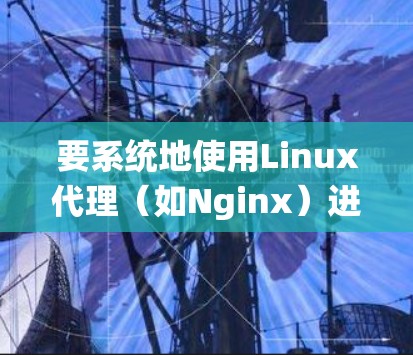 要系统地使用Linux代理（如Nginx）进行配置和部署，可以按照以下步骤进行