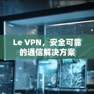 Le VPN，安全可靠的通信解决方案