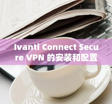 Ivanti Connect Secure VPN 的安装和配置步骤如下