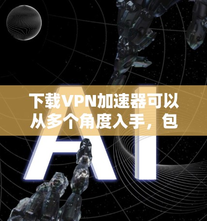下载VPN加速器可以从多个角度入手，包括选择可靠服务器、确保网络稳定、检查服务器安全性和服务器连接情况等。以下是一些实用的步骤建议