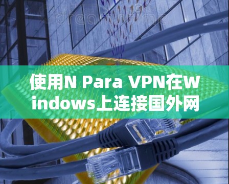 使用N Para VPN在Windows上连接国外网站是一个安全且可靠的选项，但需要遵循以下步骤和注意事项