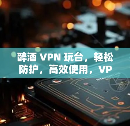 醉酒 VPN 玩台，轻松防护，高效使用，VPN电脑版安全防护指南