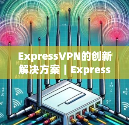 ExpressVPN的创新解决方案｜ExpressVPN替代VPN｜热门梯子推荐