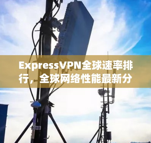 ExpressVPN全球速率排行，全球网络性能最新分析