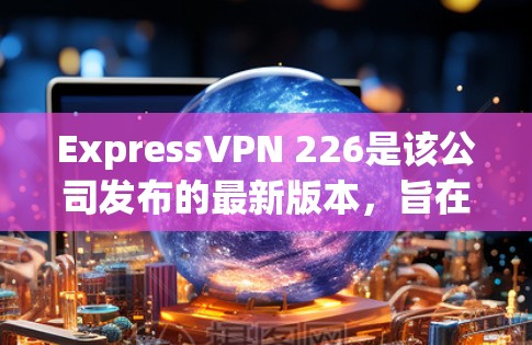 ExpressVPN 226是该公司发布的最新版本，旨在提升用户体验和功能。以下是对该版本的一些关键信息和特点